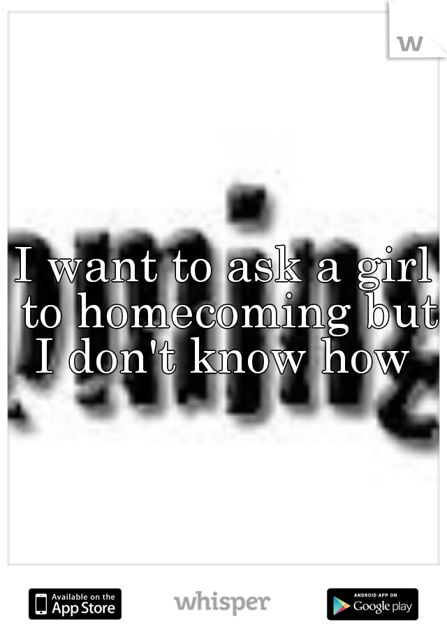 I want to ask a girl to homecoming but I don't know how 