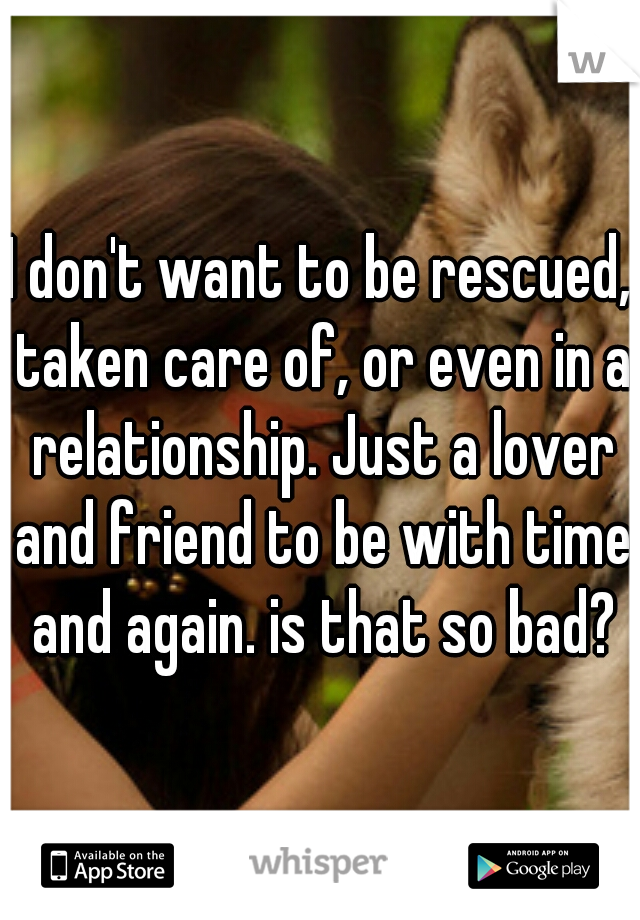 I don't want to be rescued, taken care of, or even in a relationship. Just a lover and friend to be with time and again. is that so bad?