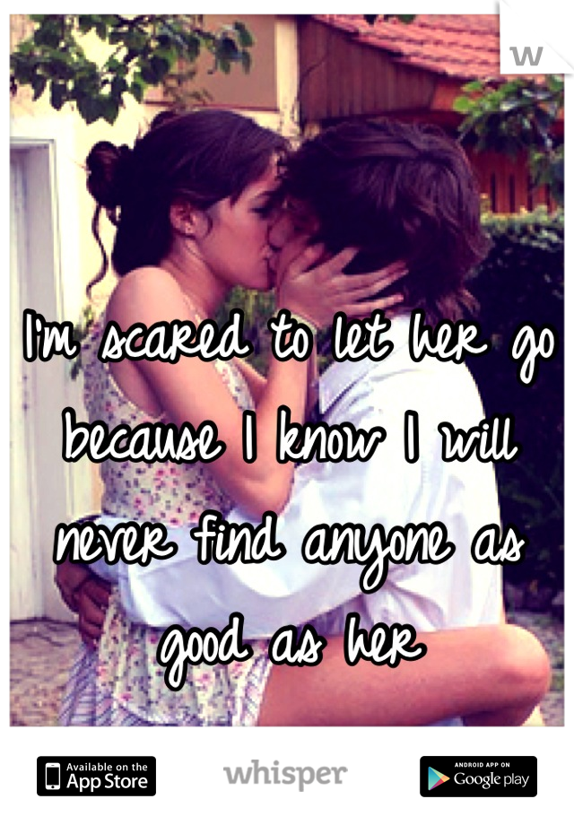 I'm scared to let her go because I know I will never find anyone as good as her