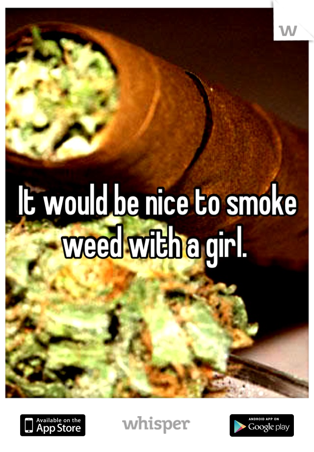 It would be nice to smoke weed with a girl. 