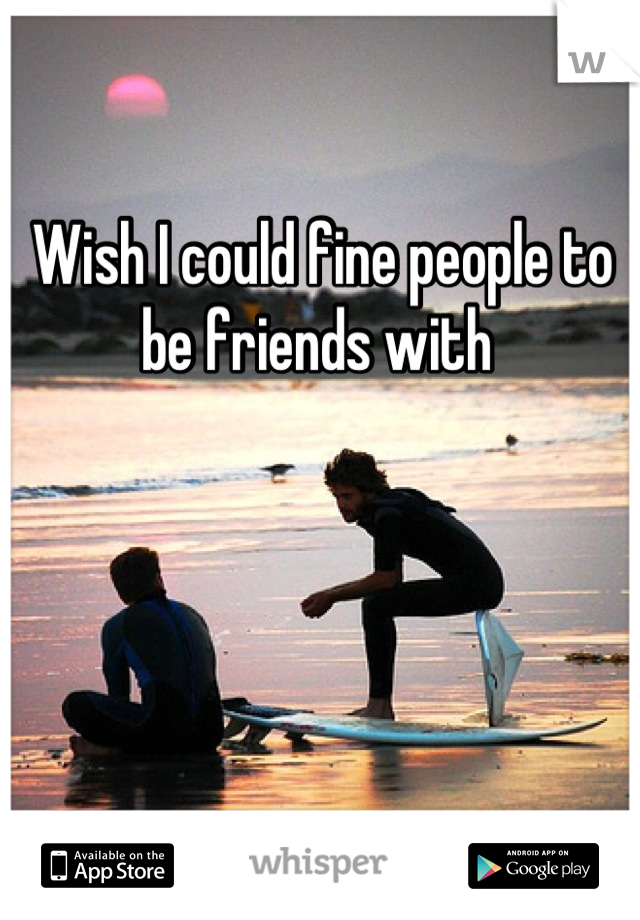 Wish I could fine people to be friends with 