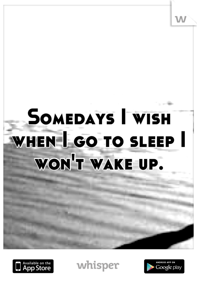 Somedays I wish when I go to sleep I won't wake up.