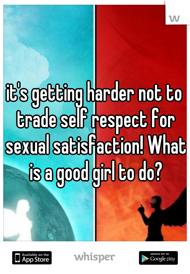 it's getting harder not to trade self respect for sexual satisfaction! What is a good girl to do?