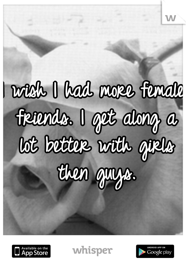 I wish I had more female friends. I get along a lot better with girls then guys.