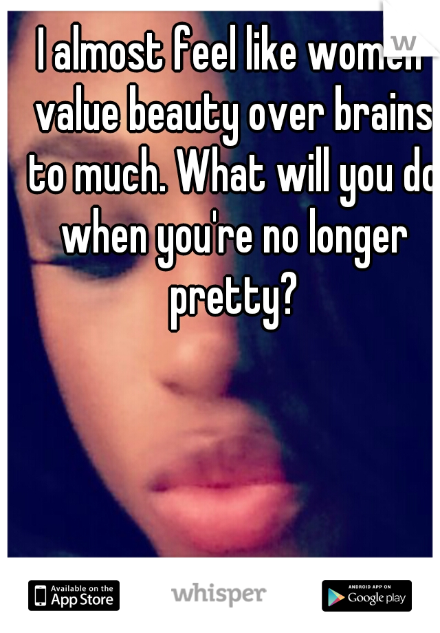 I almost feel like women value beauty over brains to much. What will you do when you're no longer pretty?