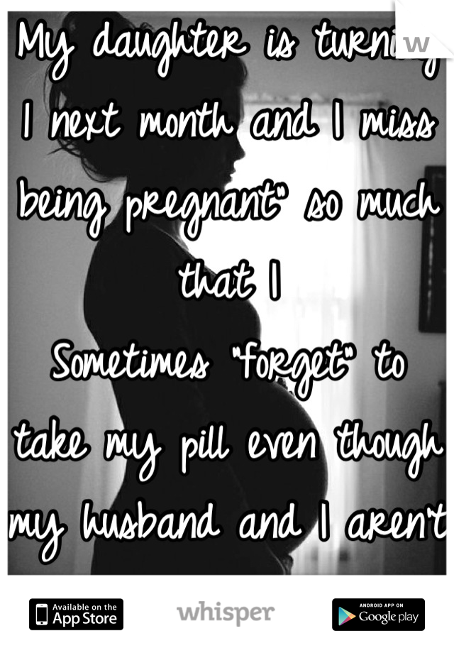 My daughter is turning 1 next month and I miss being pregnant" so much that I 
Sometimes "forget" to take my pill even though my husband and I aren't ready for baby number two. 