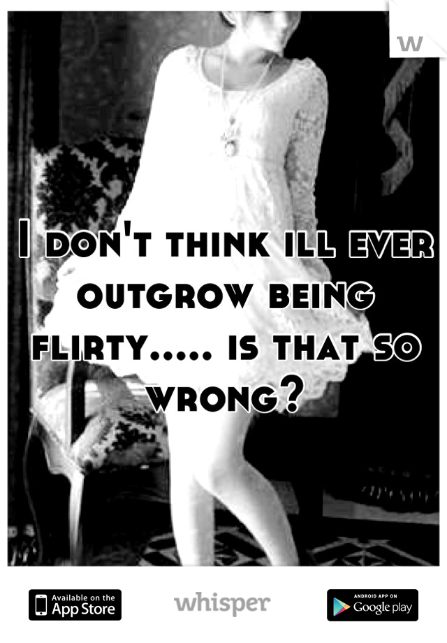 I don't think ill ever outgrow being flirty..... is that so wrong?