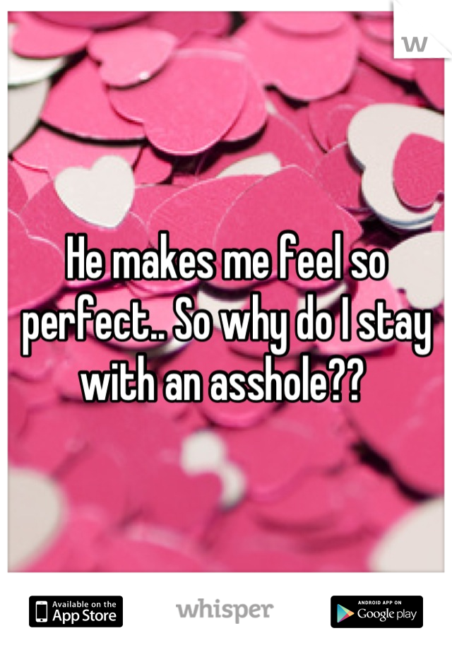 He makes me feel so perfect.. So why do I stay with an asshole?? 