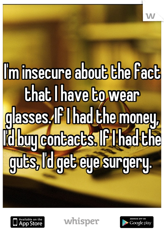 I'm insecure about the fact that I have to wear glasses. If I had the money, I'd buy contacts. If I had the guts, I'd get eye surgery. 