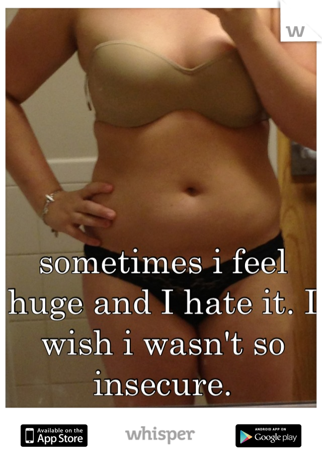 sometimes i feel huge and I hate it. I wish i wasn't so insecure.