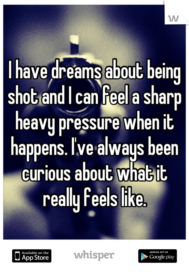 I have dreams about being shot and I can feel a sharp heavy pressure when it happens. I've always been curious about what it really feels like.