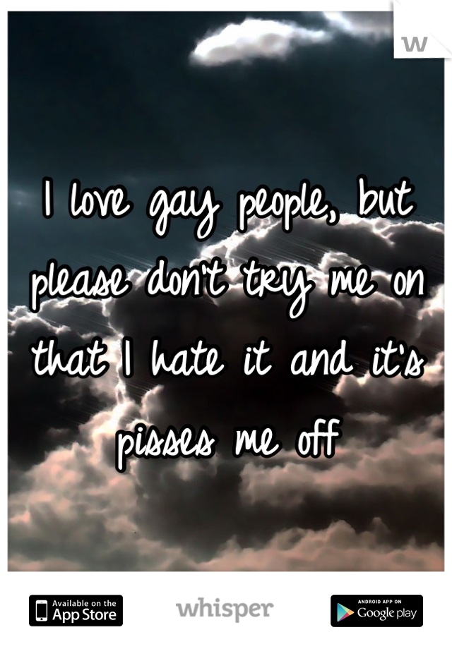 I love gay people, but please don't try me on that I hate it and it's pisses me off