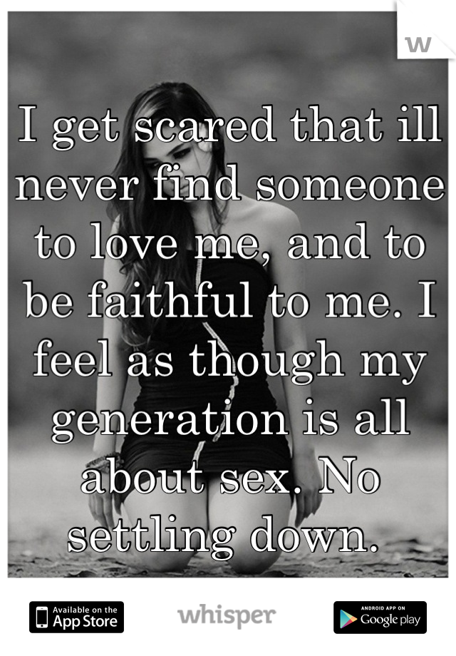 I get scared that ill never find someone to love me, and to be faithful to me. I feel as though my generation is all about sex. No settling down. 