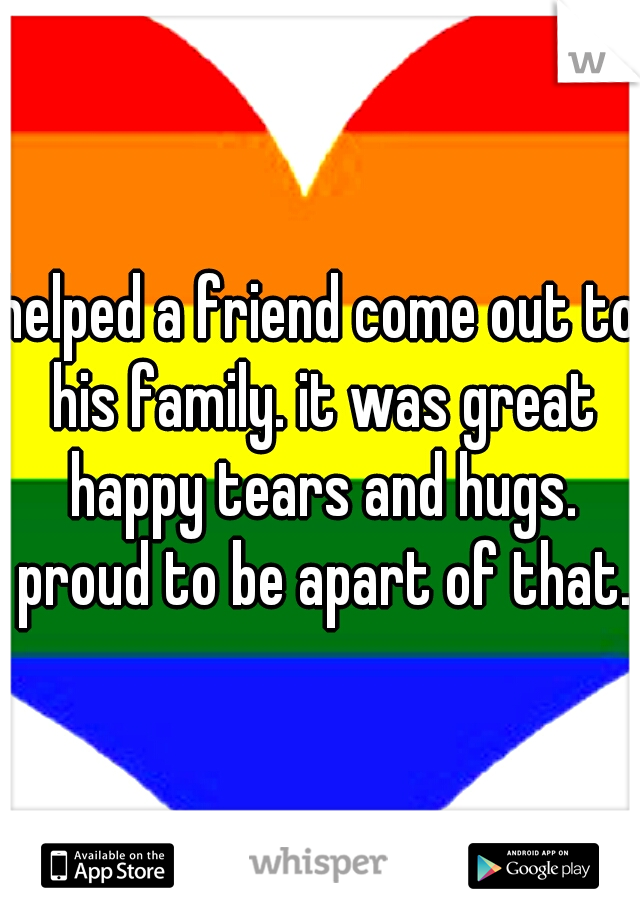 helped a friend come out to his family. it was great happy tears and hugs. proud to be apart of that.