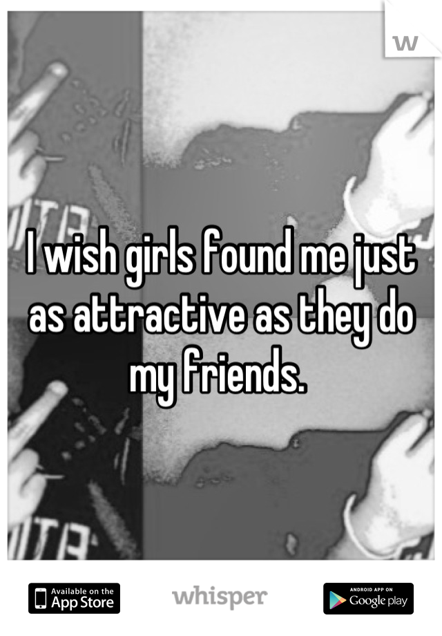I wish girls found me just as attractive as they do my friends. 