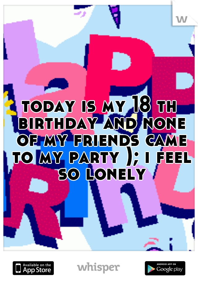today is my 18 th birthday and none of my friends came to my party ); i feel so lonely