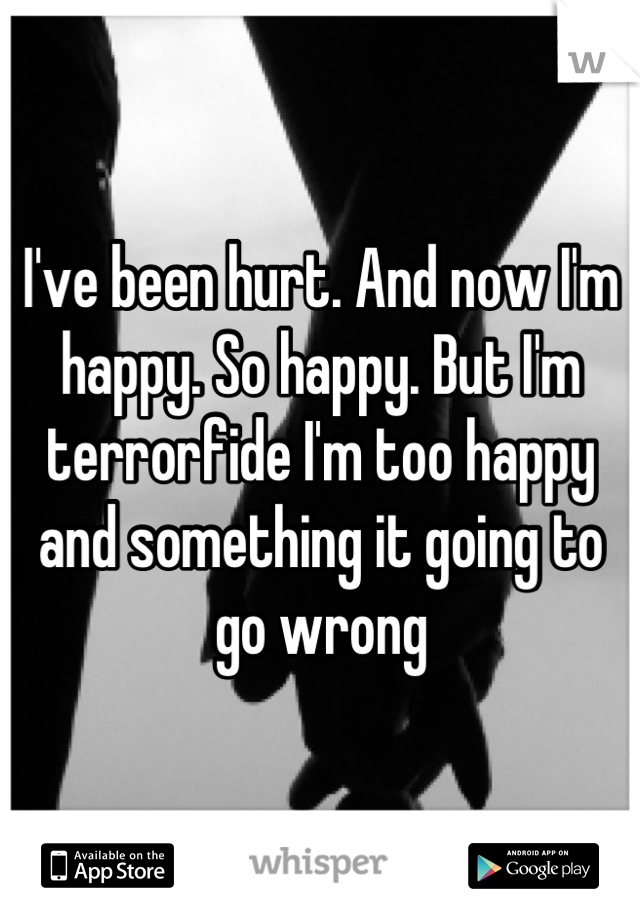 I've been hurt. And now I'm happy. So happy. But I'm terrorfide I'm too happy and something it going to go wrong