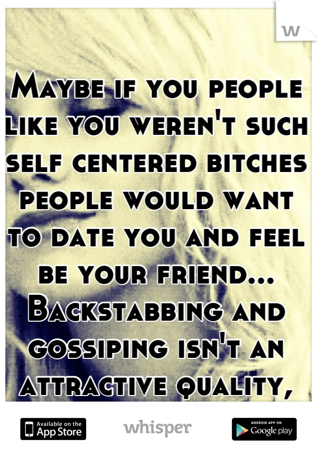 Maybe if you people like you weren't such self centered bitches people would want to date you and feel be your friend... Backstabbing and gossiping isn't an attractive quality, sorry about that.