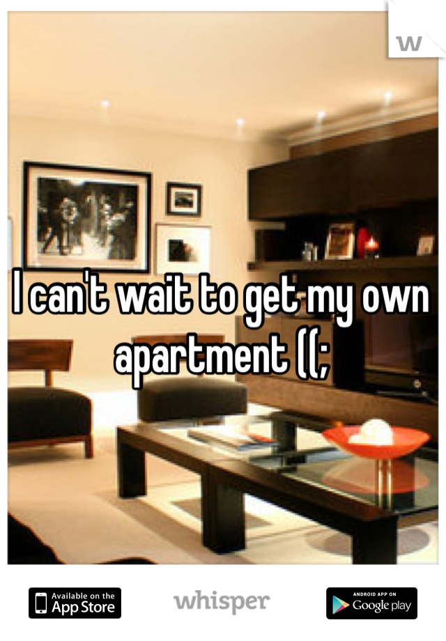 I can't wait to get my own apartment ((;