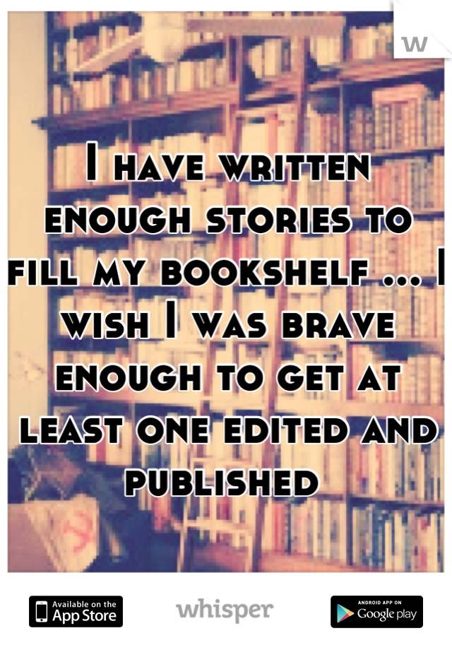 I have written enough stories to fill my bookshelf ... I wish I was brave enough to get at least one edited and published 