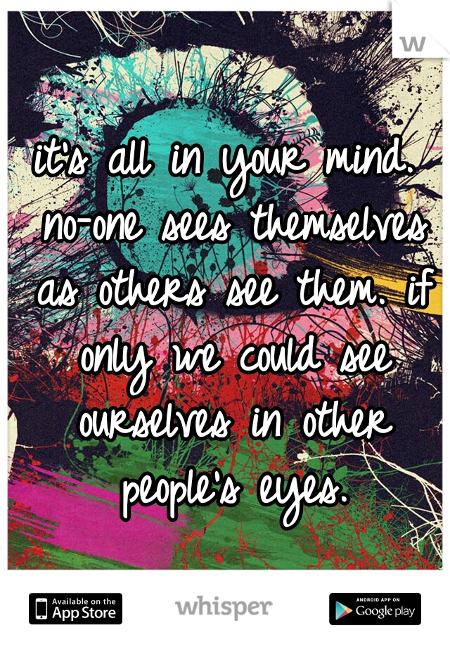 it's all in your mind. no-one sees themselves as others see them. if only we could see ourselves in other people's eyes.