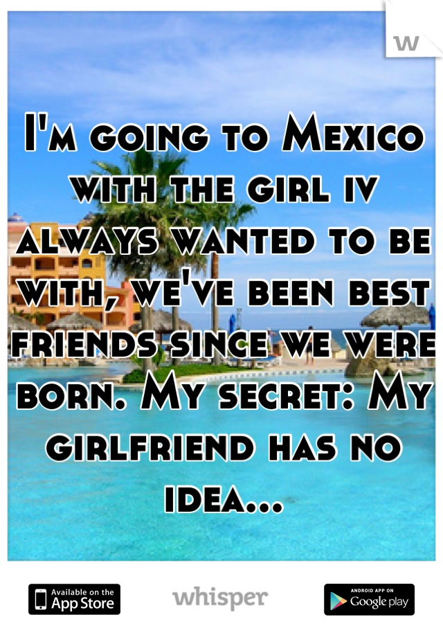 I'm going to Mexico with the girl iv always wanted to be with, we've been best friends since we were born. My secret: My girlfriend has no idea...