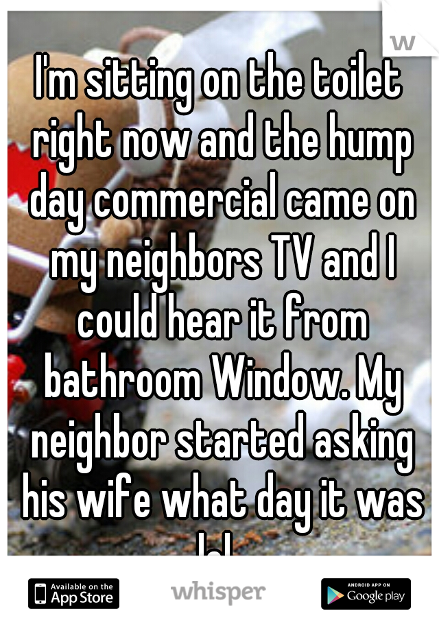 I'm sitting on the toilet right now and the hump day commercial came on my neighbors TV and I could hear it from bathroom Window. My neighbor started asking his wife what day it was lol. 