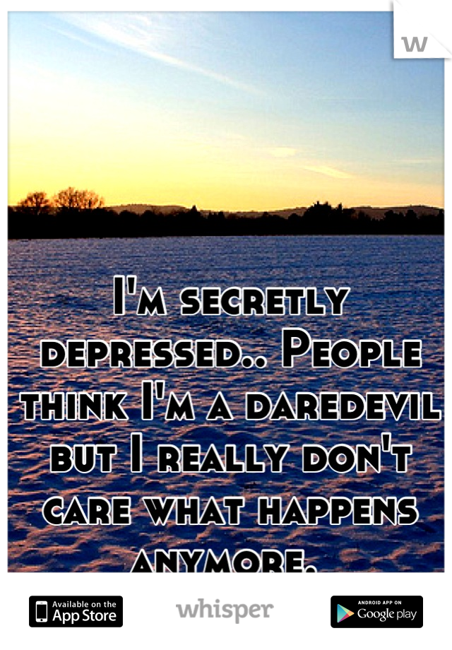 I'm secretly depressed.. People think I'm a daredevil but I really don't care what happens anymore. 