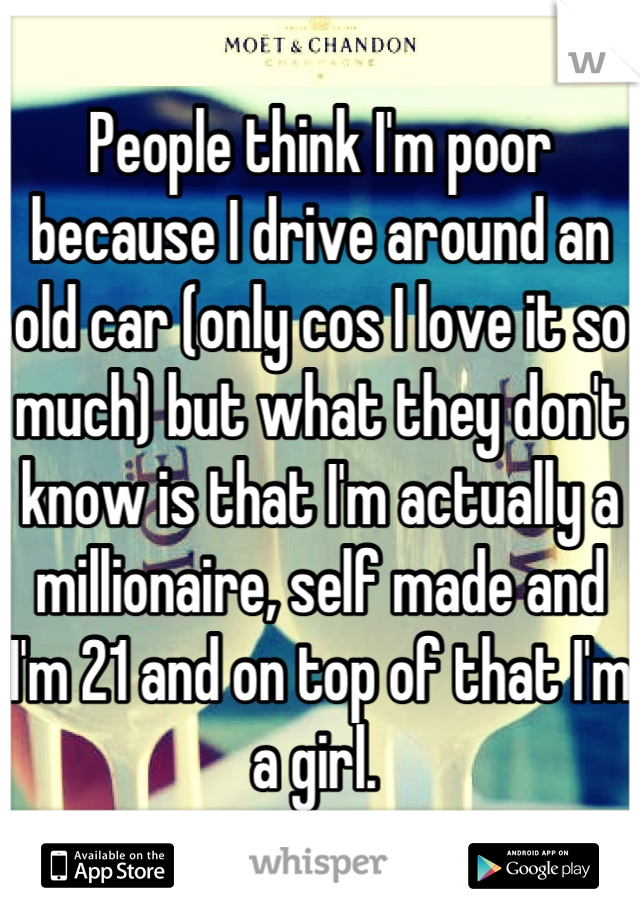 People think I'm poor because I drive around an old car (only cos I love it so much) but what they don't know is that I'm actually a millionaire, self made and I'm 21 and on top of that I'm a girl. 