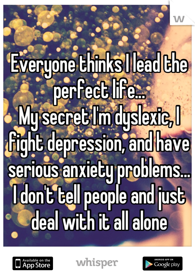 Everyone thinks I lead the perfect life...
My secret I'm dyslexic, I fight depression, and have serious anxiety problems...
I don't tell people and just deal with it all alone