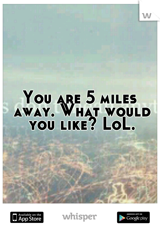 You are 5 miles away. What would you like? LoL.