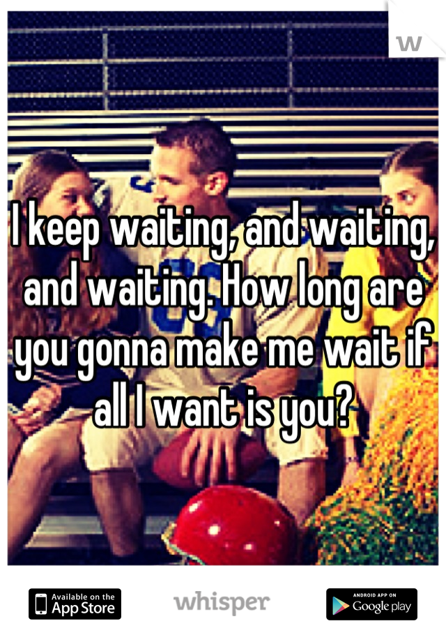 I keep waiting, and waiting, and waiting. How long are you gonna make me wait if all I want is you?