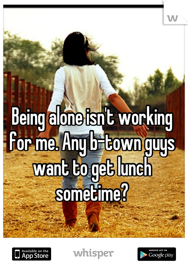 Being alone isn't working for me. Any b-town guys want to get lunch sometime?
