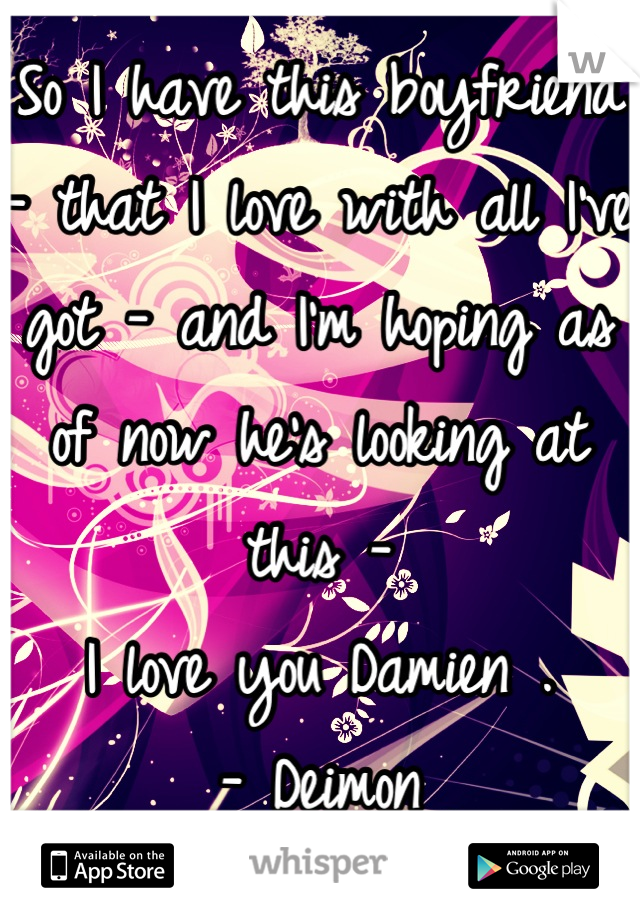 So I have this boyfriend - that I love with all I've got - and I'm hoping as of now he's looking at this - 
I love you Damien .
- Deimon