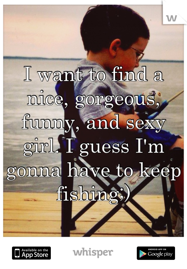 I want to find a nice, gorgeous, funny, and sexy girl. I guess I'm gonna have to keep fishing;)
