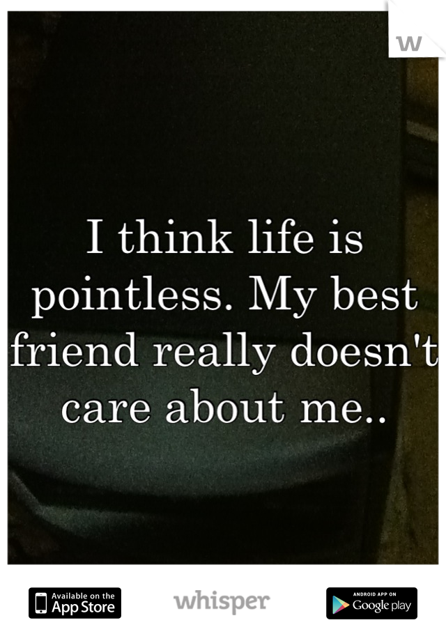 I think life is pointless. My best friend really doesn't care about me..