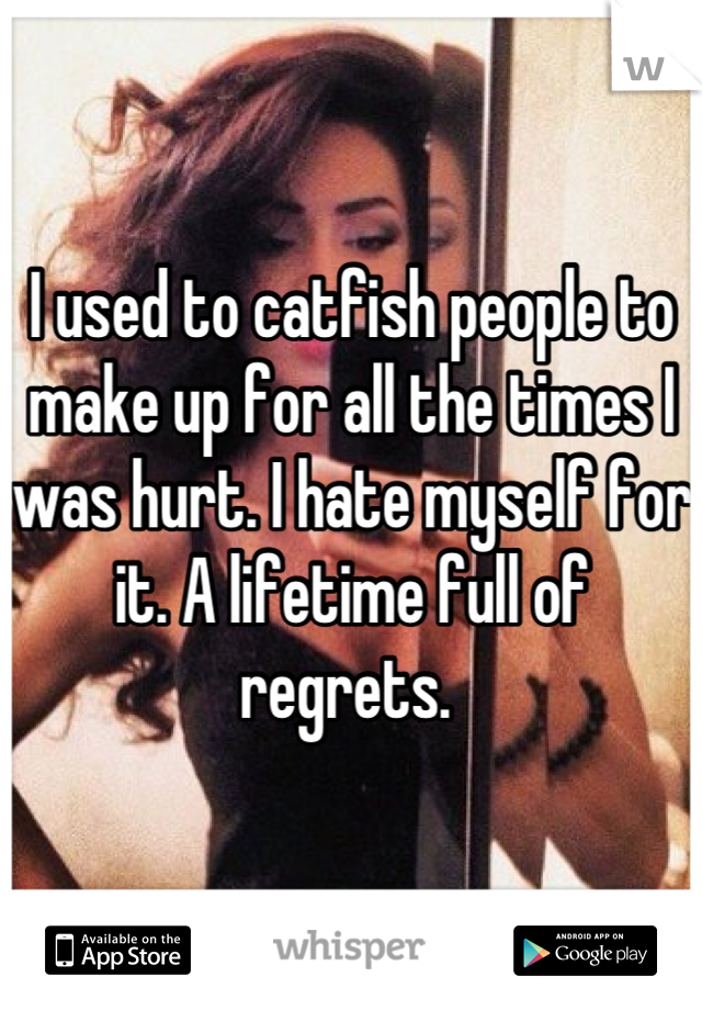 I used to catfish people to make up for all the times I was hurt. I hate myself for it. A lifetime full of regrets. 
