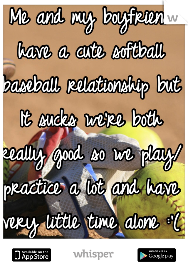 Me and my boyfriend have a cute softball baseball relationship but It sucks we're both really good so we play/ practice a lot and have very little time alone :'( I hate it but he doesn't know 