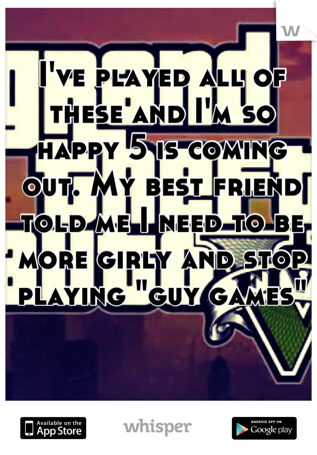 I've played all of these and I'm so happy 5 is coming out. My best friend told me I need to be more girly and stop playing "guy games"