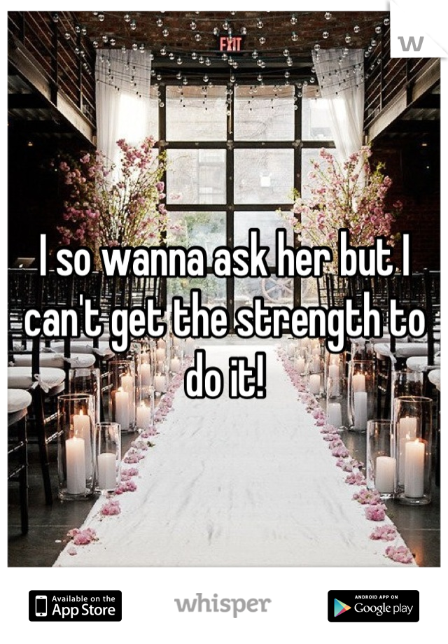 I so wanna ask her but I can't get the strength to do it!