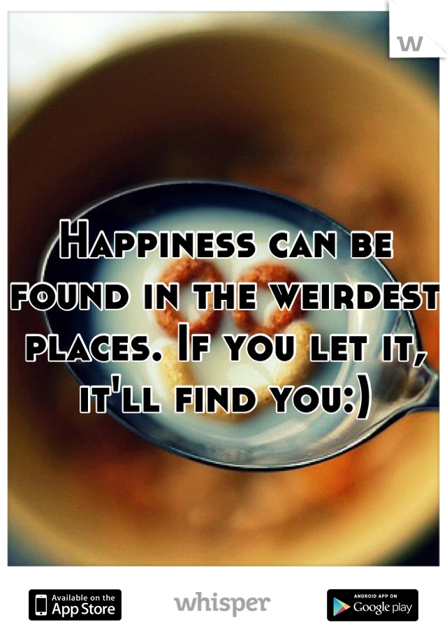 Happiness can be found in the weirdest places. If you let it, it'll find you:)