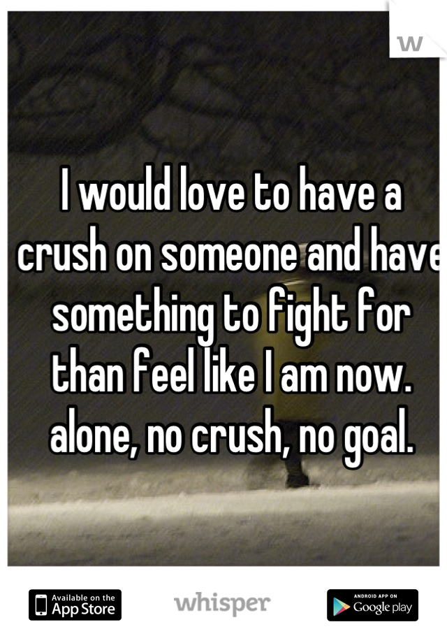 I would love to have a crush on someone and have something to fight for than feel like I am now. alone, no crush, no goal.