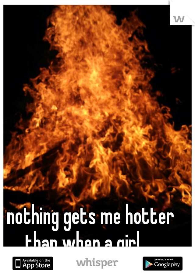 nothing gets me hotter than when a girl..... 