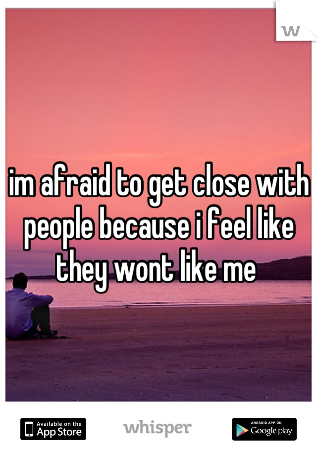 im afraid to get close with people because i feel like they wont like me 