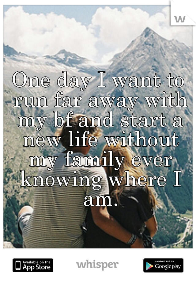 One day I want to run far away with my bf and start a new life without my family ever knowing where I am.