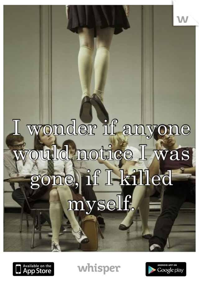 I wonder if anyone would notice I was gone, if I killed myself.