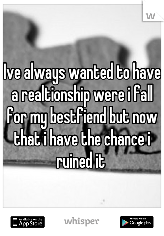 Ive always wanted to have a realtionship were i fall for my bestfiend but now that i have the chance i ruined it 