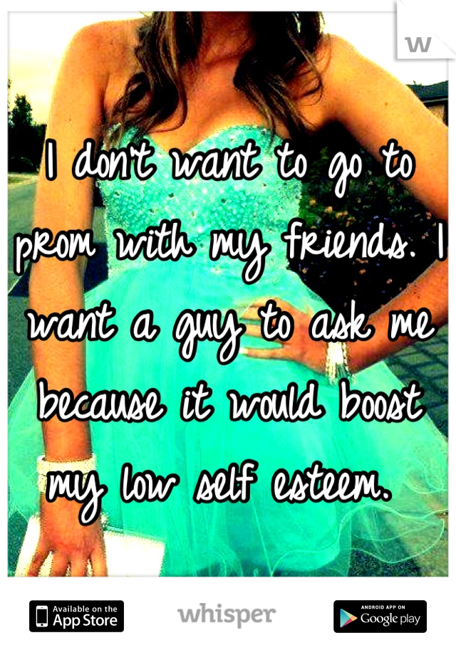 I don't want to go to prom with my friends. I want a guy to ask me because it would boost my low self esteem. 