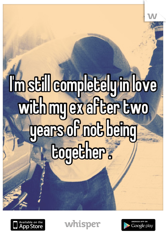 I'm still completely in love with my ex after two years of not being together . 