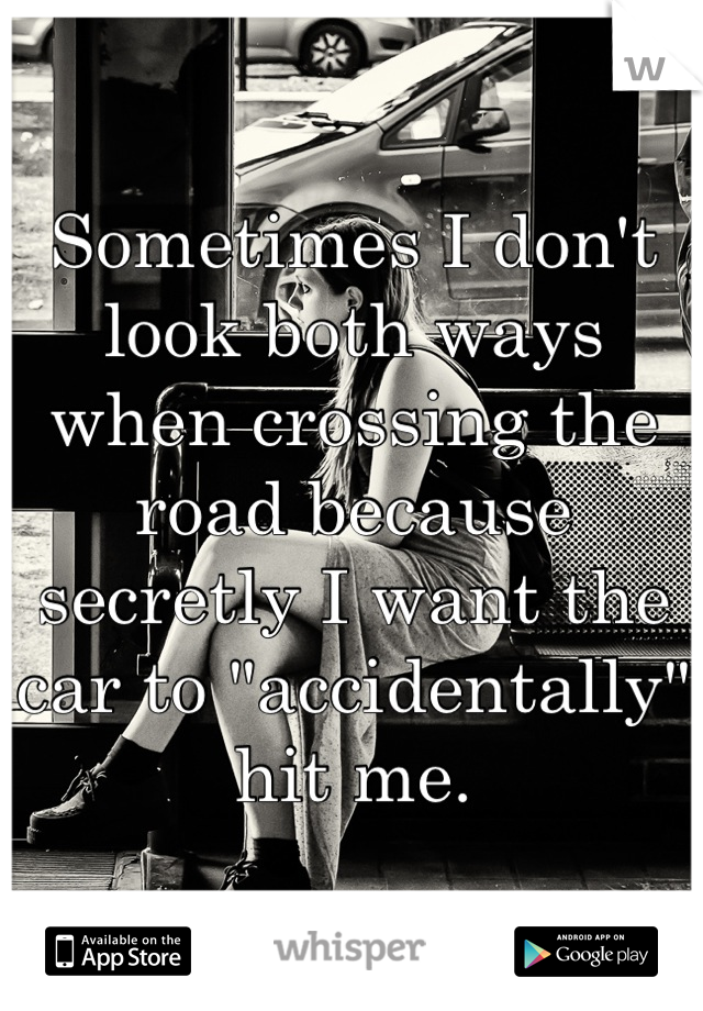 Sometimes I don't look both ways when crossing the road because secretly I want the car to "accidentally" hit me.